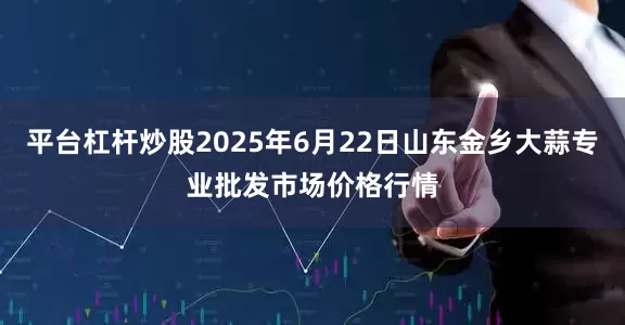 平台杠杆炒股2025年6月22日山东金乡大蒜专业批发市场价格行情