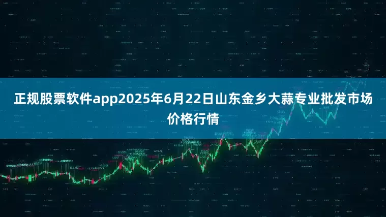 正规股票软件app2025年6月22日山东金乡大蒜专业批发市场价格行情