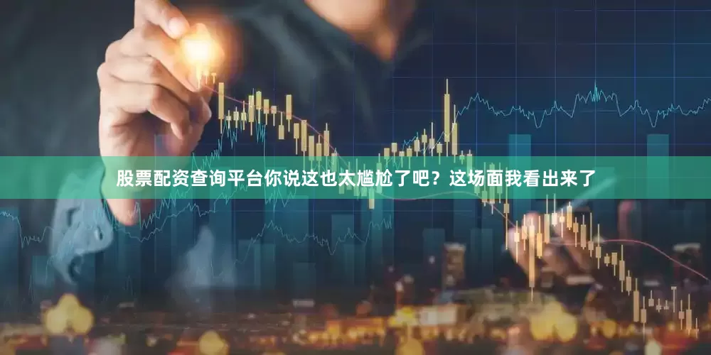 股票配资查询平台你说这也太尴尬了吧？这场面我看出来了